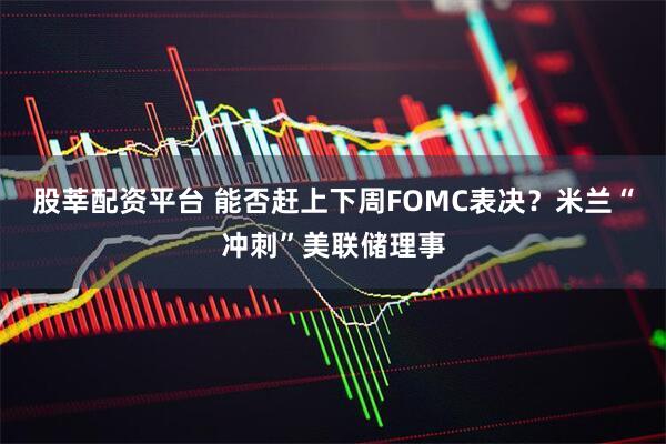 股莘配资平台 能否赶上下周FOMC表决？米兰“冲刺”美联储理事
