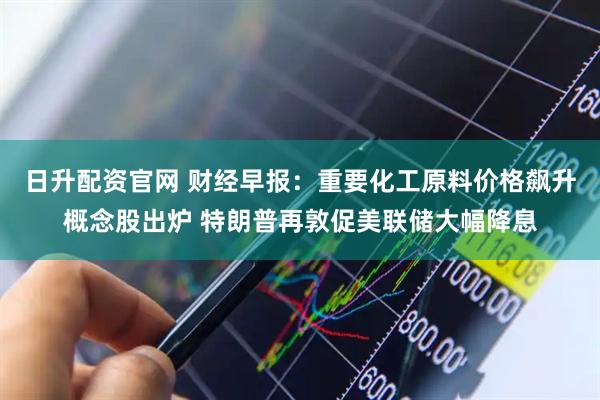 日升配资官网 财经早报：重要化工原料价格飙升概念股出炉 特朗普再敦促美联储大幅降息