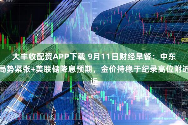 大丰收配资APP下载 9月11日财经早餐：中东局势紧张+美联储降息预期，金价持稳于纪录高位附近