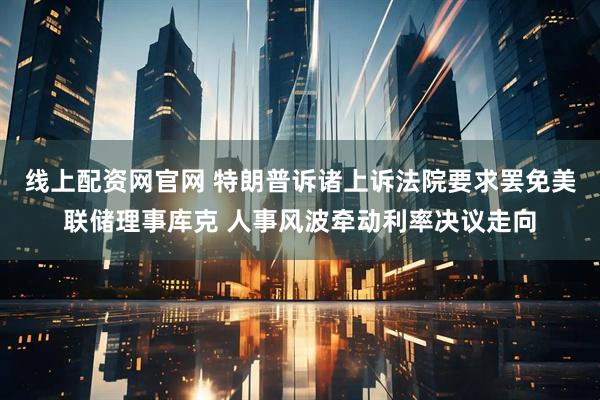 线上配资网官网 特朗普诉诸上诉法院要求罢免美联储理事库克 人事风波牵动利率决议走向