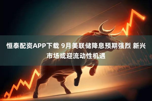 恒泰配资APP下载 9月美联储降息预期强烈 新兴市场或迎流动性机遇