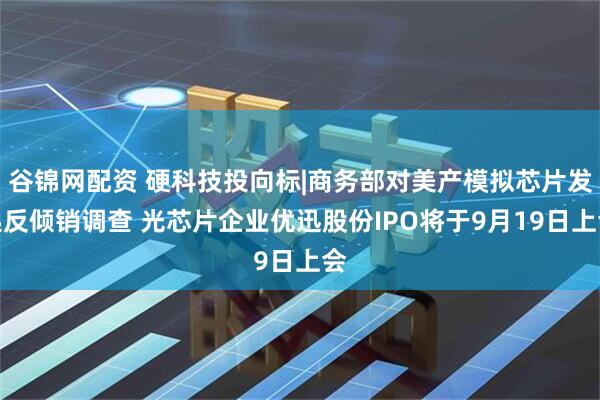 谷锦网配资 硬科技投向标|商务部对美产模拟芯片发起反倾销调查 光芯片企业优迅股份IPO将于9月19日上会