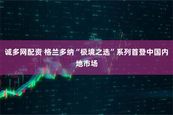 诚多网配资 格兰多纳“极境之选”系列首登中国内地市场