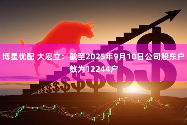 博星优配 大宏立：截至2025年9月10日公司股东户数为12244户