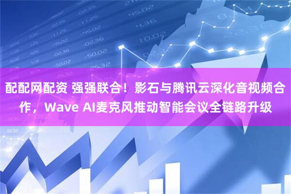 配配网配资 强强联合！影石与腾讯云深化音视频合作，Wave AI麦克风推动智能会议全链路升级