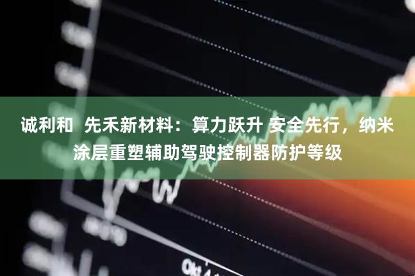 诚利和  先禾新材料：算力跃升 安全先行，纳米涂层重塑辅助驾驶控制器防护等级