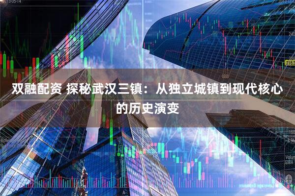 双融配资 探秘武汉三镇：从独立城镇到现代核心的历史演变