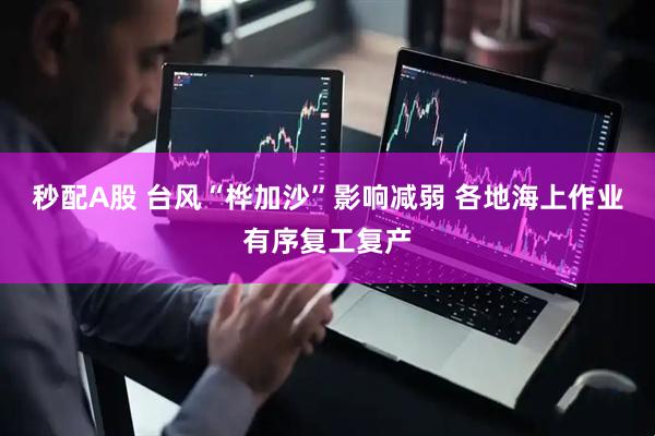 秒配A股 台风“桦加沙”影响减弱 各地海上作业有序复工复产