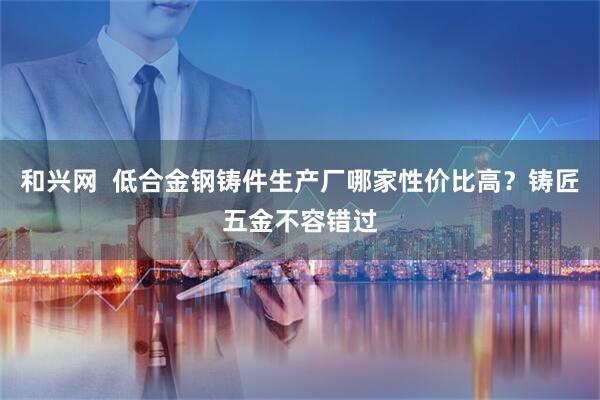 和兴网  低合金钢铸件生产厂哪家性价比高？铸匠五金不容错过