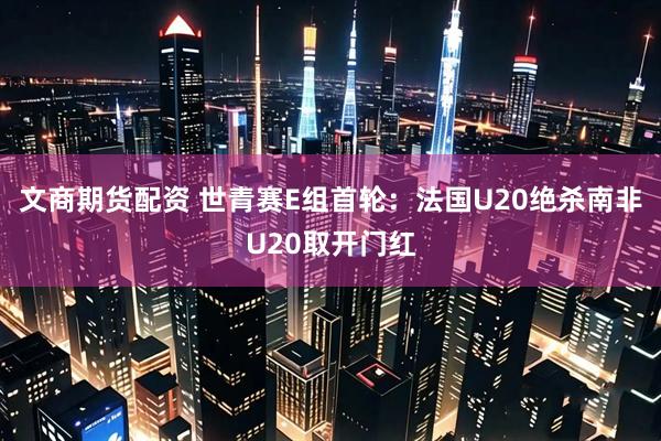 文商期货配资 世青赛E组首轮：法国U20绝杀南非U20取开门红