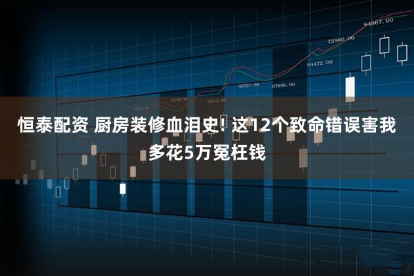 恒泰配资 厨房装修血泪史! 这12个致命错误害我多花5万冤枉钱