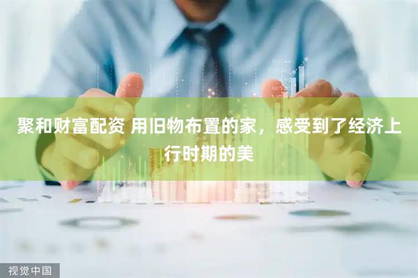 聚和财富配资 用旧物布置的家，感受到了经济上行时期的美