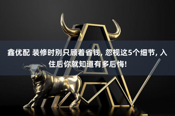 鑫优配 装修时别只顾着省钱, 忽视这5个细节, 入住后你就知道有多后悔!