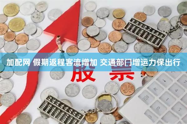 加配网 假期返程客流增加 交通部门增运力保出行