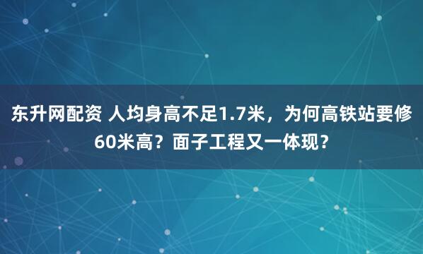 东升网配资 人均身高不足1.7米，为何高铁站要修60米高？面子工程又一体现？