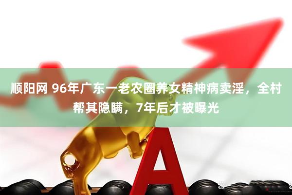 顺阳网 96年广东一老农圈养女精神病卖淫，全村帮其隐瞒，7年后才被曝光