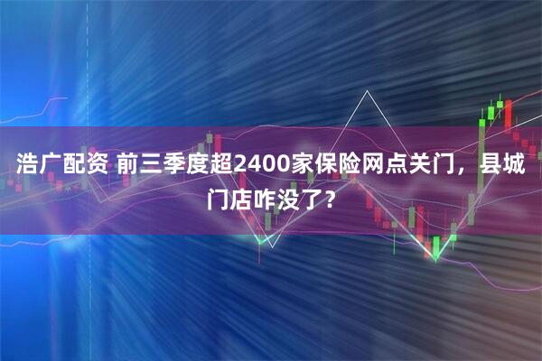 浩广配资 前三季度超2400家保险网点关门，县城门店咋没了？