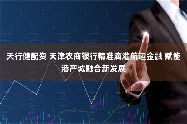 天行健配资 天津农商银行精准滴灌航运金融 赋能港产城融合新发展