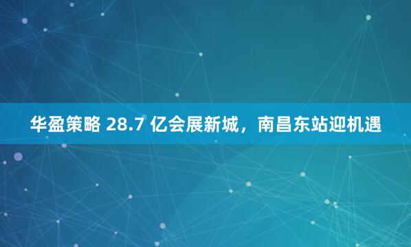 华盈策略 28.7 亿会展新城，南昌东站迎机遇
