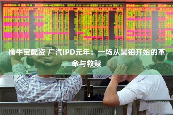 擒牛宝配资 广汽IPD元年：一场从昊铂开始的革命与救赎