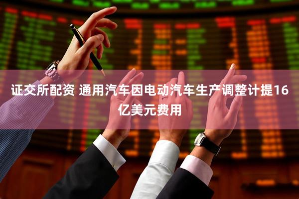 证交所配资 通用汽车因电动汽车生产调整计提16亿美元费用