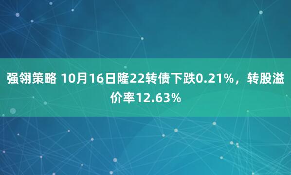 强翎策略 10月16日隆22转债下跌0.21%，转股溢价率12.63%