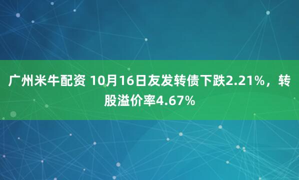 广州米牛配资 10月16日友发转债下跌2.21%，转股溢价率4.67%