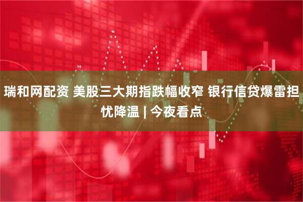 瑞和网配资 美股三大期指跌幅收窄 银行信贷爆雷担忧降温 | 今夜看点