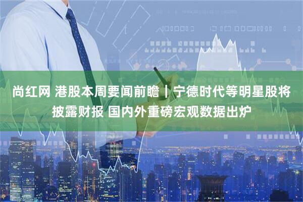 尚红网 港股本周要闻前瞻｜宁德时代等明星股将披露财报 国内外重磅宏观数据出炉
