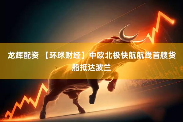龙辉配资 【环球财经】中欧北极快航航线首艘货船抵达波兰