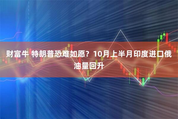 财富牛 特朗普恐难如愿？10月上半月印度进口俄油量回升