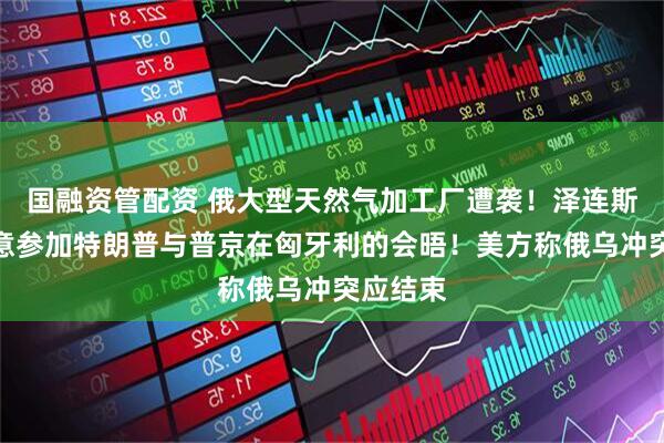国融资管配资 俄大型天然气加工厂遭袭！泽连斯基：愿意参加特朗普与普京在匈牙利的会晤！美方称俄乌冲突应结束